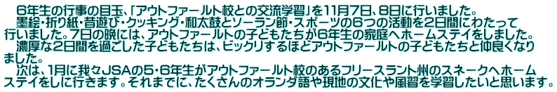 　６年生の行事の目玉、「アウトファールト校との交流学習」を１１月７日、８日に行いました。 　墨絵・折り紙・昔遊び・クッキング・和太鼓とソーラン節・スポーツの６つの活動を２日間にわたって 行いました。７日の晩には、アウトファールトの子どもたちが６年生の家庭へホームステイをしました。 　濃厚な２日間を過ごした子どもたちは、ビックリするほどアウトファールトの子どもたちと仲良くなり ました。 　次は、１月に我々JSAの５・６年生がアウトファールト校のあるフリースラント州のスネークへホーム ステイをしに行きます。それまでに、たくさんのオランダ語や現地の文化や風習を学習したいと思います。