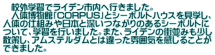 　校外学習でライデン市内へ行きました。 　人体博物館「CORPUS」とシーボルトハウスを見学し、 人体の仕組みや日本と深いつながりのあるシーボルトに ついて、学習を行いました。また、ライデンの街並みも少し 散策し、アムステルダムとは違った雰囲気を感じることが できました。