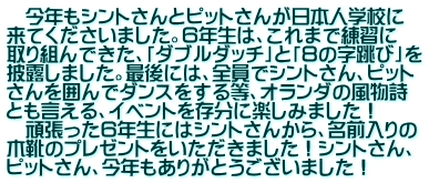 　今年もシントさんとピットさんが日本人学校に 来てくださいました。６年生は、これまで練習に 取り組んできた、「ダブルダッチ」と「８の字跳び」を 披露しました。最後には、全員でシントさん、ピット さんを囲んでダンスをする等、オランダの風物詩 とも言える、イベントを存分に楽しみました！ 　頑張った６年生にはシントさんから、名前入りの 木靴のプレゼントをいただきました！シントさん、 ピットさん、今年もありがとうございました！