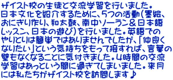 ザイスト校の生徒と交流学習を行いました。 日本文化を紹介するために、５つの活動（墨絵、 おにぎり作り、和太鼓、南中ソーラン＆日本語 レッスン、日本の遊び）を行いました。英語での やりとりは簡単ではありませんでしたが、「仲良く なりたい」という気持ちをもって接すれば、言葉の 壁もなくなることに気付きました。４時間の交流 学習はあっという間に過ぎてしまいました。来月 には私たちがザイスト校を訪問します♪