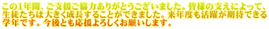 この１年間、ご支援ご協力ありがとうございました。皆様の支えによって、 生徒たちは大きく成長することができました。来年度も活躍が期待できる 学年です。今後とも応援よろしくお願いします。