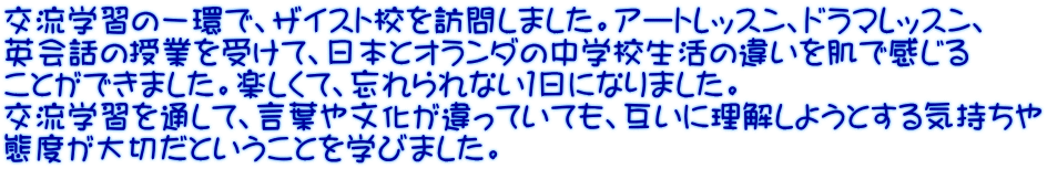 交流学習の一環で、ザイスト校を訪問しました。アートレッスン、ドラマレッスン、 英会話の授業を受けて、日本とオランダの中学校生活の違いを肌で感じる ことができました。楽しくて、忘れられない１日になりました。 交流学習を通して、言葉や文化が違っていても、互いに理解しようとする気持ちや 態度が大切だということを学びました。