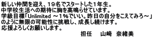 新しい仲間を迎え、１９名でスタートした１年生。 中学校生活への期待に胸を高鳴らせています。 学級目標「Unlimited ～１％でいい。昨日の自分をこえてみろ～」 のように無限の可能性に挑戦し、成長し続けます。 応援よろしくお願いします。 　　　　　　　　　　　　　　　　　　　　担任　　山﨑　奈緒美