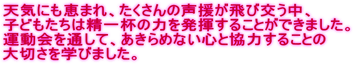 天気にも恵まれ、たくさんの声援が飛び交う中、 子どもたちは精一杯の力を発揮することができました。 運動会を通して、あきらめない心と協力することの 大切さを学びました。