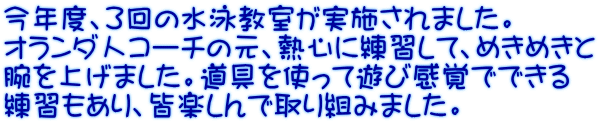 今年度、３回の水泳教室が実施されました。 オランダ人コーチの元、熱心に練習して、めきめきと 腕を上げました。道具を使って遊び感覚でできる 練習もあり、皆楽しんで取り組みました。