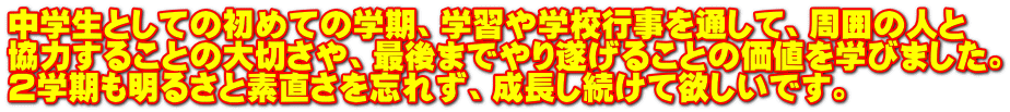 中学生としての初めての学期、学習や学校行事を通して、周囲の人と 協力することの大切さや、最後までやり遂げることの価値を学びました。 ２学期も明るさと素直さを忘れず、成長し続けて欲しいです。