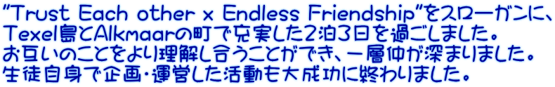 "Trust Each other x Endless Friendship"をスローガンに、 Texel島とAlkmaarの町で充実した２泊３日を過ごしました。 お互いのことをより理解し合うことができ、一層仲が深まりました。 生徒自身で企画・運営した活動も大成功に終わりました。