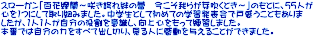 スローガン「百花繚蘭～咲き誇れ絆の蕾　今こそ我らが芽吹くとき～」のもとに、55人が 心を1つにして取り組みました。中学生として初めての学習発表会で戸惑うこともありま したが、1人1人が自分の役割を意識し、向上心をもって練習しました。 本番では自分の力をすべて出し切り、見る人に感動を与えることができました。