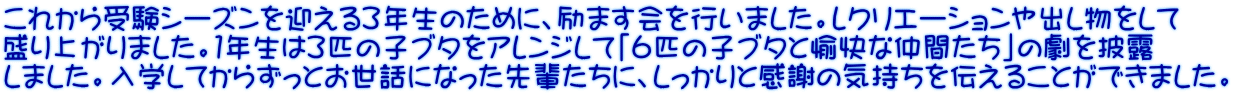 これから受験シーズンを迎える３年生のために、励ます会を行いました。レクリエーションや出し物をして 盛り上がりました。１年生は３匹の子ブタをアレンジして「６匹の子ブタと愉快な仲間たち」の劇を披露 しました。入学してからずっとお世話になった先輩たちに、しっかりと感謝の気持ちを伝えることができました。