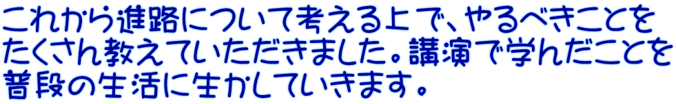 これから進路について考える上で、やるべきことを たくさん教えていただきました。講演で学んだことを 普段の生活に生かしていきます。