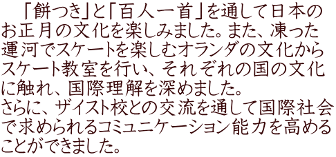 　「餅つき」と「百人一首」を通して日本の お正月の文化を楽しみました。また、凍った 運河でスケートを楽しむオランダの文化から スケート教室を行い、それぞれの国の文化 に触れ、国際理解を深めました。 さらに、ザイスト校との交流を通して国際社会 で求められるコミュニケーション能力を高める ことができました。