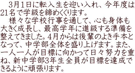 　3月1日に転入生を迎い入れ、今年度は 21名で学級を締めくくります。 　様々な学校行事を通して、心も身体も 大きく成長し、最高学年に進級する準備を 整えてきました。4月からは後輩のよき手本と なって、中学部全体を盛り上げます。また、 一人一人が目標に向かって日々努力を重 ね、新中学部3年生全員が目標を達成で きるように頑張ります。