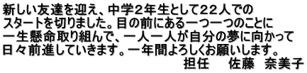 新しい友達を迎え、中学２年生として２２人での スタートを切りました。目の前にある一つ一つのことに 一生懸命取り組んで、一人一人が自分の夢に向かって 日々前進していきます。一年間よろしくお願いします。 　　　　　　　　　　　　　　　　　　　　担任　　佐藤　奈美子