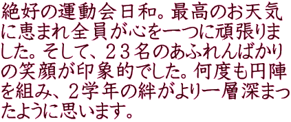 絶好の運動会日和。最高のお天気 に恵まれ全員が心を一つに頑張りま した。そして、２３名のあふれんばかり の笑顔が印象的でした。何度も円陣 を組み、２学年の絆がより一層深まっ たように思います。