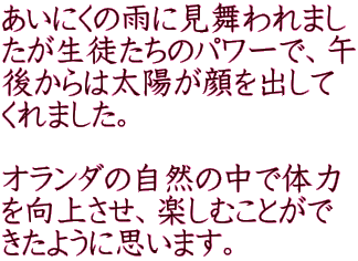 あいにくの雨に見舞われまし たが生徒たちのパワーで、午 後からは太陽が顔を出して くれました。  オランダの自然の中で体力 を向上させ、楽しむことがで きたように思います。