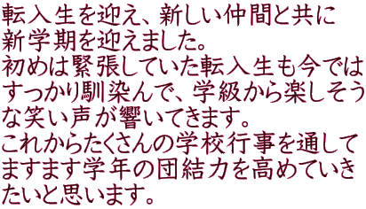 転入生を迎え、新しい仲間と共に 新学期を迎えました。 初めは緊張していた転入生も今では すっかり馴染んで、学級から楽しそう な笑い声が響いてきます。 これからたくさんの学校行事を通して ますます学年の団結力を高めていき たいと思います。