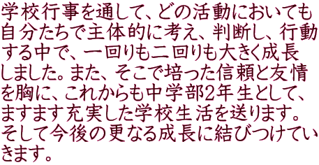 学校行事を通して、どの活動においても 自分たちで主体的に考え、判断し、行動 する中で、一回りも二回りも大きく成長 しました。また、そこで培った信頼と友情 を胸に、これからも中学部2年生として、 ますます充実した学校生活を送ります。 そして今後の更なる成長に結びつけてい きます。