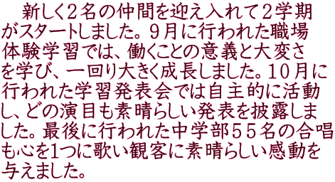 　新しく２名の仲間を迎え入れて２学期 がスタートしました。９月に行われた職場 体験学習では、働くことの意義と大変さ を学び、一回り大きく成長しました。１０月に 行われた学習発表会では自主的に活動 し、どの演目も素晴らしい発表を披露しま した。最後に行われた中学部５５名の合唱 も心を１つに歌い観客に素晴らしい感動を 与えました。