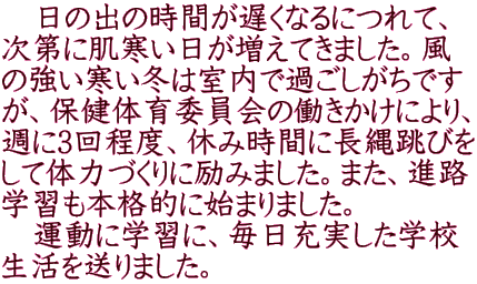 　日の出の時間が遅くなるにつれて、 次第に肌寒い日が増えてきました。風 の強い寒い冬は室内で過ごしがちです が、保健体育委員会の働きかけにより、 週に3回程度、休み時間に長縄跳びを して体力づくりに励みました。また、進路 学習も本格的に始まりました。 　運動に学習に、毎日充実した学校 生活を送りました。