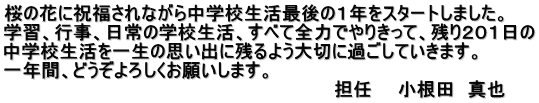 桜の花に祝福されながら中学校生活最後の１年をスタートしました。 学習、行事、日常の学校生活、すべて全力でやりきって、残り２０１日の 中学校生活を一生の思い出に残るよう大切に過ごしていきます。 一年間、どうぞよろしくお願いします。 　　　　　　　　　　　　　　　　　　　　　　　　　　担任　　小根田　真也