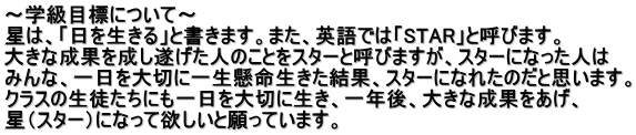 ～学級目標について～ 星は、「日を生きる」と書きます。また、英語では「STAR」と呼びます。 大きな成果を成し遂げた人のことをスターと呼びますが、スターになった人は みんな、一日を大切に一生懸命生きた結果、スターになれたのだと思います。 クラスの生徒たちにも一日を大切に生き、一年後、大きな成果をあげ、 星（スター）になって欲しいと願っています。