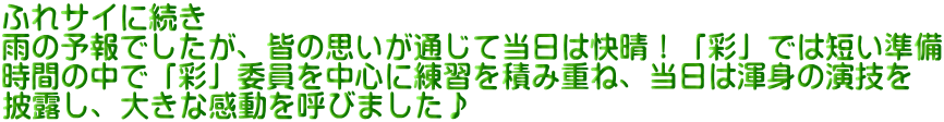 ふれサイに続き 雨の予報でしたが、皆の思いが通じて当日は快晴！「彩」では短い準備 時間の中で「彩」委員を中心に練習を積み重ね、当日は渾身の演技を 披露し、大きな感動を呼びました♪