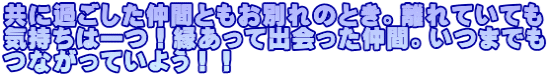 共に過ごした仲間ともお別れのとき。離れていても 気持ちは一つ！縁あって出会った仲間。いつまでも つながっていよう！！