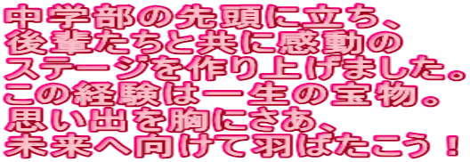 中学部の先頭に立ち、 後輩たちと共に感動の ステージを作り上げました。 この経験は一生の宝物。 思い出を胸にさあ、 未来へ向けて羽ばたこう！