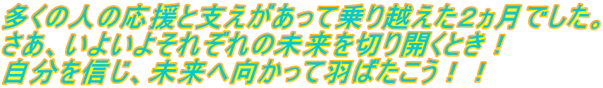 多くの人の応援と支えがあって乗り越えた２ヵ月でした。 さあ、いよいよそれぞれの未来を切り開くとき！ 自分を信じ、未来へ向かって羽ばたこう！！