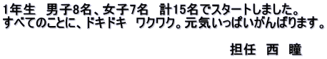 1年生　男子8名、女子7名　計15名でスタートしました。 すべてのことに、ドキドキ　ワクワク。元気いっぱいがんばります。  　　　　　　　　　　　　　　　　　　　　　　　　　担任　西　瞳