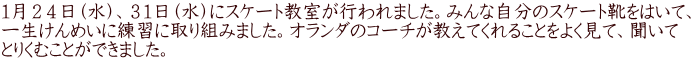 １月２４日（水）、３１日（水）にスケート教室が行われました。みんな自分のスケート靴をはいて、 一生けんめいに練習に取り組みました。オランダのコーチが教えてくれることをよく見て、聞いて とりくむことができました。