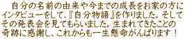 　自分の名前の由来や今までの成長をお家の方に インタビューをして、『自分物語』を作りました。そして その発表会を見てもらいました。生まれてきたことの 奇跡に感謝し、これからも一生懸命がんばります！