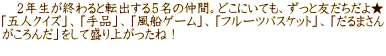 　２年生が終わると転出する５名の仲間。どこにいても、ずっと友だちだよ★ 「五人クイズ」、「手品」、「風船ゲーム」、「フルーツバスケット」、「だるまさん がころんだ」をして盛り上がったね！ 