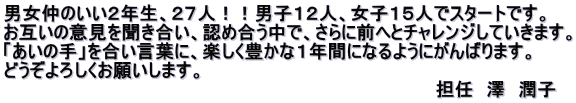 男女仲のいい２年生、２７人！！男子１２人、女子１５人でスタートです。 お互いの意見を聞き合い、認め合う中で、さらに前へとチャレンジしていきます。 「あいの手」を合い言葉に、楽しく豊かな１年間になるようにがんばります。 どうぞよろしくお願いします。 　　　　　　　　　　　　　　　　　　　　　　　　　　　　　　　　　　担任　澤　潤子