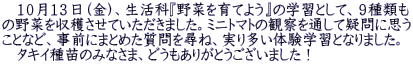 　１０月１３日（金）、生活科『野菜を育てよう』の学習として、９種類も の野菜を収穫させていただきました。ミニトマトの観察を通して疑問に思う ことなど、事前にまとめた質問を尋ね、実り多い体験学習となりました。 　タキイ種苗のみなさま、どうもありがとうございました！