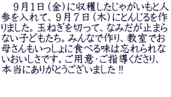 　９月１日（金）に収穫したじゃがいもと人 参を入れて、９月７日（木）にとんじるを作 りました。玉ねぎを切って、なみだが止まら ない子どもたち。みんなで作り、教室でお 母さんもいっしょに食べる味は忘れられな いおいしさです。ご用意・ご指導くださり、 本当にありがとうございました !!  