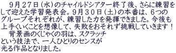 　９月２７日（水）のチャイルドシアター終了後、さらに練習を して迎えた学習発表会。９月３０日（土）の本番は、６つの グループそれぞれが、練習した力を発揮できました。今後も 上手くいくことを想像して、失敗をおそれず挑戦していきます！ 　背景画のくじゃくの羽は、スクラッチ という技法で、一人ひとりのセンスが 光る作品となりました。