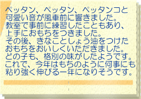 ペッタン、ペッタン、ペッタンコと 可愛い音が風車前に響きました。 教室で事前に練習したこともあり、 上手におもちをつきました。 その後、きなことしょう油をつけた おもちをおいしくいただきました。 どの子も、格別の味がしたようです。 これで、今年はもちのように何事にも 粘り強く伸びる一年になりそうです。