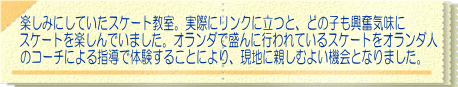 楽しみにしていたスケート教室。実際にリンクに立つと、どの子も興奮気味に スケートを楽しんでいました。オランダで盛んに行われているスケートをオランダ人 のコーチによる指導で体験することにより、現地に親しむよい機会となりました。