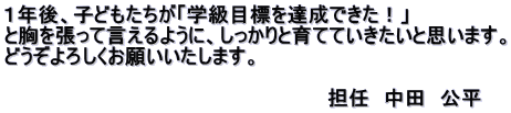 １年後、子どもたちが「学級目標を達成できた！」 と胸を張って言えるように、しっかりと育てていきたいと思います。 どうぞよろしくお願いいたします。  　　　　　　　　　　　　　　　　　　　　　　　担任　中田　公平