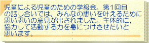 児童による児童のための学級会。第1回目 の話し合いでは、みんなの思いを叶えるために 思い思いの意見が出されました。主体的に、 協力して活動する力を身につけさせたいと 思います。