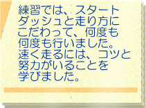 練習では、スタート ダッシュと走り方に こだわって、何度も 何度も行いました。 速く走るには、コツと 努力がいることを 学びました。