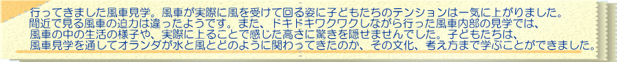 行ってきました風車見学。風車が実際に風を受けて回る姿に子どもたちのテンションは一気に上がりました。 間近で見る風車の迫力は違ったようです。また、ドキドキワクワクしながら行った風車内部の見学では、 風車の中の生活の様子や、実際に上ることで感じた高さに驚きを隠せませんでした。子どもたちは、 風車見学を通してオランダが水と風とどのように関わってきたのか、その文化、考え方まで学ぶことができました。