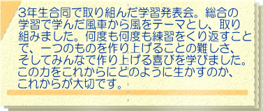3年生合同で取り組んだ学習発表会。総合の 学習で学んだ風車から風をテーマとし、取り 組みました。何度も何度も練習をくり返すこと で、一つのものを作り上げることの難しさ、 そしてみんなで作り上げる喜びを学びました。 この力をこれからにどのように生かすのか、 これからが大切です。