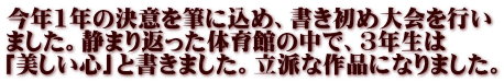 今年1年の決意を筆に込め、書き初め大会を行い ました。静まり返った体育館の中で、3年生は 「美しい心」と書きました。立派な作品になりました。