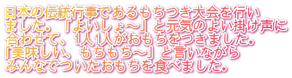 日本の伝統行事であるもちつき大会を行い ました。「よいしょ～」と元気のよい掛け声に 合わせて、1人1人がおもちをつきました。 「美味しい、もちもち～」と言いながら みんなでついたおもちを食べました。