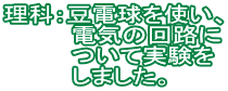 理科：豆電球を使い、 　　　　電気の回路に 　　　　ついて実験を 　　　　しました。