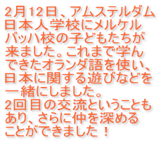 2月12日、アムステルダム 日本人学校にメルケル バッハ校の子どもたちが 来ました。これまで学ん できたオランダ語を使い、 日本に関する遊びなどを 一緒にしました。 2回目の交流ということも あり、さらに仲を深める ことができました！