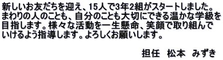 新しいお友だちを迎え、15人で3年2組がスタートしました。 まわりの人のことも、自分のことも大切にできる温かな学級を 目指します。様々な活動を一生懸命、笑顔で取り組んで いけるよう指導します。よろしくお願いします。 　　　　　　　　　　　　　　　　　　　　　　 　　　　　　　　　　　　　　　　　　　　　　担任　松本　みずき