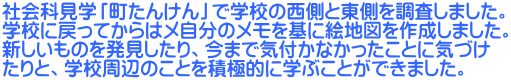 社会科見学「町たんけん」で学校の西側と東側を調査しました。 学校に戻ってからはメ自分のメモを基に絵地図を作成しました。 新しいものを発見したり、今まで気付かなかったことに気づけ たりと、学校周辺のことを積極的に学ぶことができました。